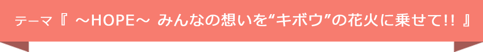 テーマ『 〜HOPE〜 みんなの想いを“キボウ”の花火に乗せて!! 』