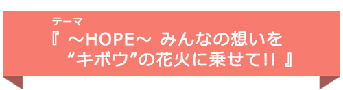 テーマ『 〜HOPE〜 みんなの想いを“キボウ”の花火に乗せて!! 』