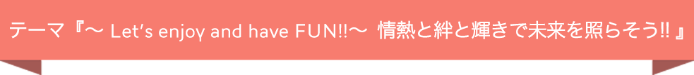 テーマ『 〜Let’s enjoy and have FUN!!〜 情熱と絆と輝きで未来を照らそう!! 』