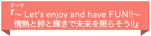 テーマ『 〜Let’s enjoy and have FUN!!〜 情熱と絆と輝きで未来を照らそう!! 』