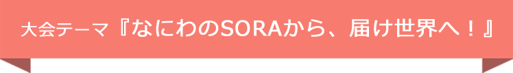 大会テーマ『なにわのSORAから、届け世界へ!』